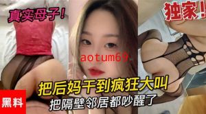 真实母子，大学小伙吧后妈干到疯狂大叫，把隔壁邻居都吵醒了