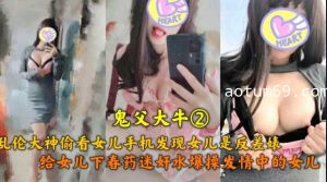 鬼父大牛 乱伦大神偷看女儿手机发现女儿是反差表 给女儿下药爆操发情中的女儿