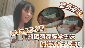 【套路撩妹】泡良大佬酒店偷拍几瓶啤酒灌醉学生妹瘫软如泥任人摆布插入发出享受的娇喘真是刺激