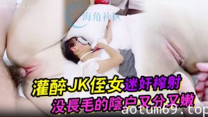 【吾家有侄初成长】灌醉JK侄女迷奸榨射 没长毛的阴户又分又嫩 肉棒抽刺滚烫窒息榨射