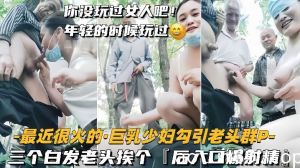 【巨乳少妇勾引老头群P】三个白发老头挨个，后入口爆射精