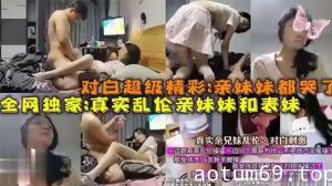 【全网独家爆料】对白超级精彩：亲妹妹都哭了真实乱伦亲妹妹和表妹