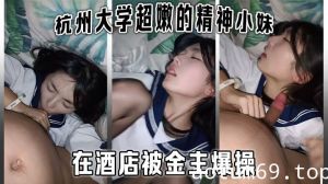 杭州大学超嫩的精神小妹大学生在酒店被金主爆操，金主直接怼脸拍摄，妹子还害羞的不让拍