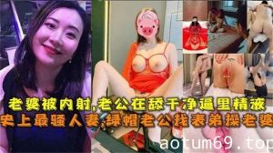 【史上最骚人妻】绿帽老公找表弟操老婆，老婆被内射，老公在舔干净逼里的精液