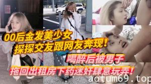 00后金发美少女探探交友跟网友奔现！喝醉后被男子拖回出租房下药迷奸肆意玩弄！