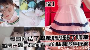 【兄妹乱伦】哥哥刚结了婚都妹忽略了妹妹 婚房主题与淫荡骚气的妹妹激情缠绵，口交足交激情内射至高潮