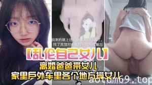 【乱伦自己女儿】离婚爸爸带女儿 家里户外车里各个地方操女儿