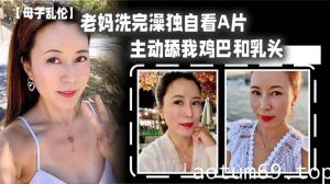 【母子乱伦】老妈洗完澡独自看A片，主动舔我鸡巴和乳头，春潮涌动太敏感插几下老妈就喷汁