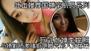 吐血推荐国模宇航员系列巨乳女神李梓熙与摄影师激情奶炮脚交后入式啪啪