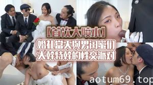 【首次大噴水】婚禮當天與男閨蜜們大幹特幹的性交派對！趁新郎不在在新娘身上射滿滿的精液當祝福！