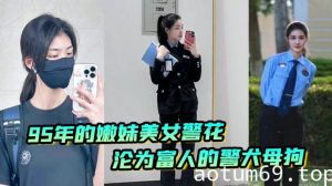 又一在职美女警花被操，95年的嫩妹美女警花沦为富人的警犬母狗